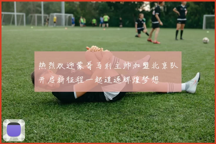 热烈欢迎蒙哥马利主帅加盟北京队开启新征程一起追逐辉煌梦想