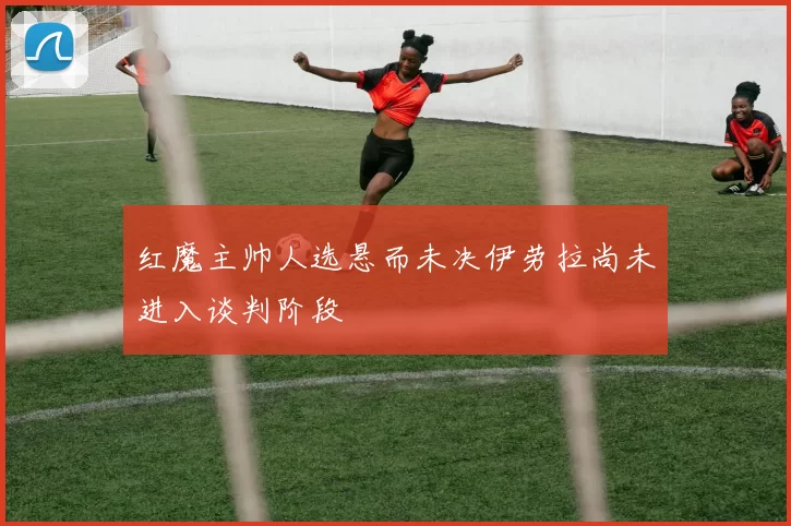 红魔主帅人选悬而未决伊劳拉尚未进入谈判阶段