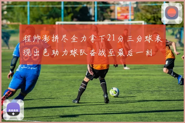 程帅澎拼尽全力拿下21分三分球表现出色助力球队奋战至最后一刻