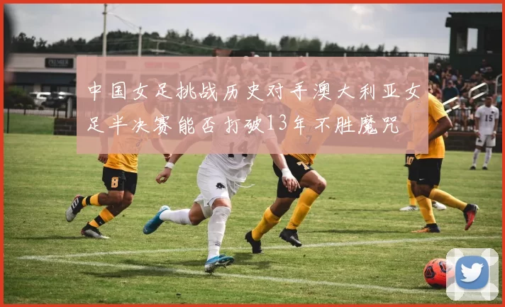 中国女足挑战历史对手澳大利亚女足半决赛能否打破13年不胜魔咒