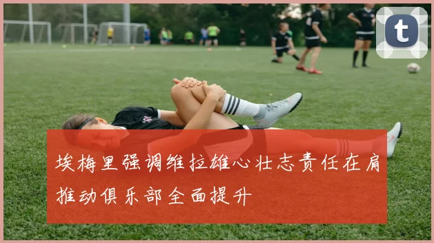 埃梅里强调维拉雄心壮志责任在肩推动俱乐部全面提升