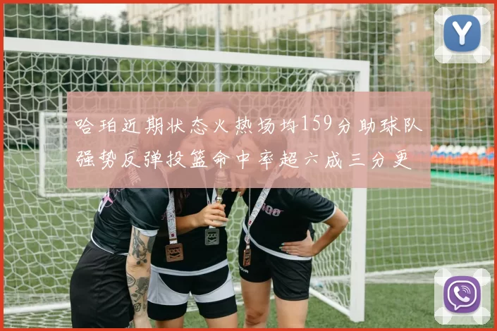 哈珀近期状态火热场均159分助球队强势反弹投篮命中率超六成三分更是惊艳