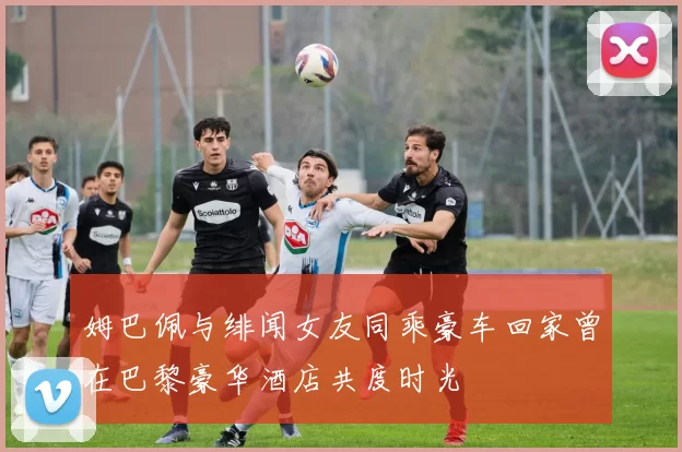 姆巴佩与绯闻女友同乘豪车回家曾在巴黎豪华酒店共度时光