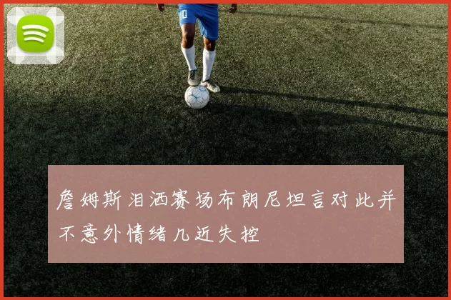 詹姆斯泪洒赛场布朗尼坦言对此并不意外情绪几近失控