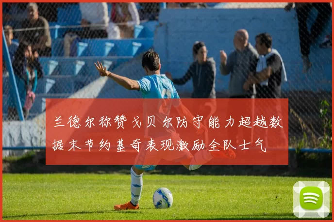 兰德尔称赞戈贝尔防守能力超越数据末节约基奇表现激励全队士气