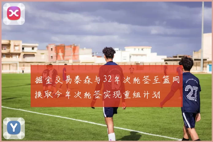 掘金交易泰森与32年次轮签至篮网换取今年次轮签实现重组计划
