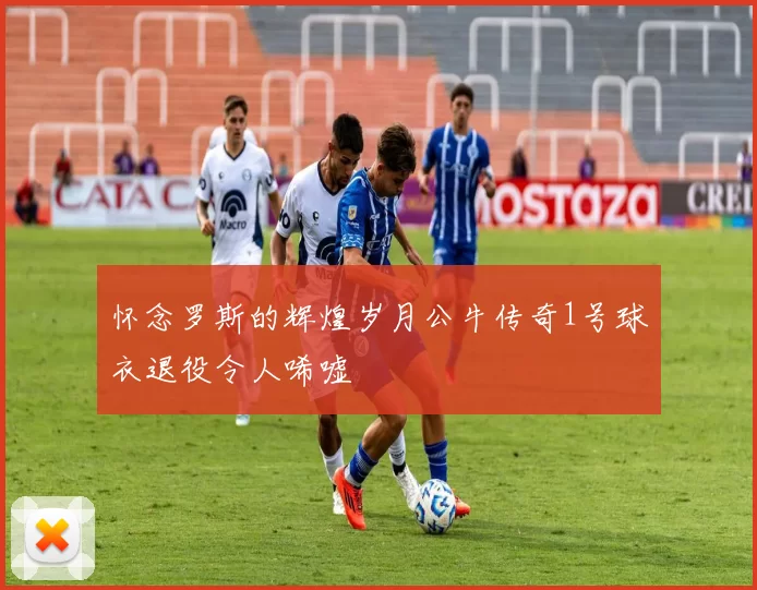 怀念罗斯的辉煌岁月公牛传奇1号球衣退役令人唏嘘