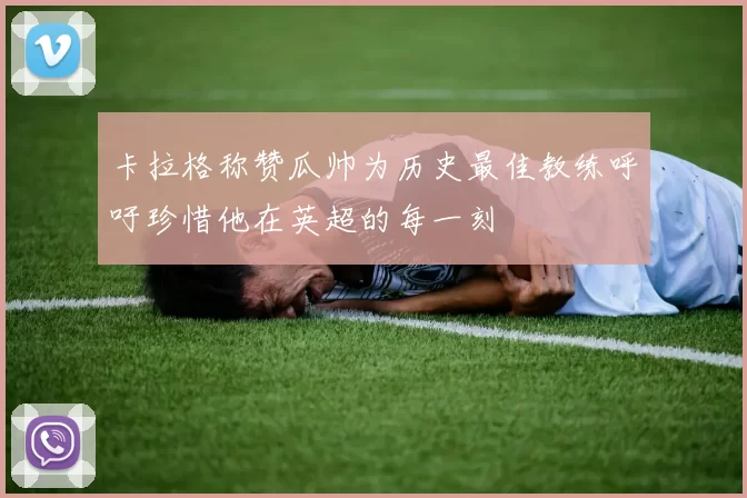 卡拉格称赞瓜帅为历史最佳教练呼吁珍惜他在英超的每一刻