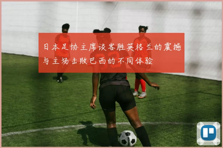 日本足协主席谈客胜英格兰的震撼与主场击败巴西的不同体验