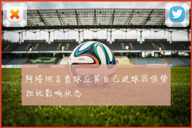 阿塔坦言首球应算自己进球因伤势担忧影响状态