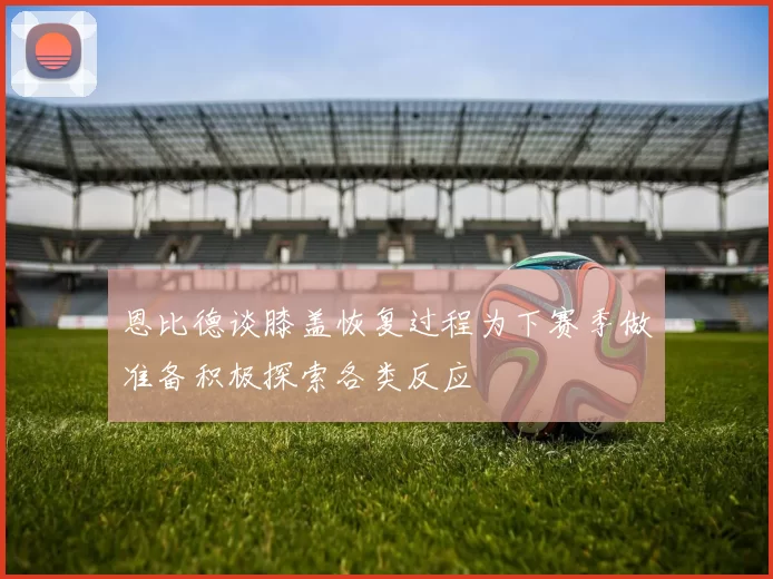 恩比德谈膝盖恢复过程为下赛季做准备积极探索各类反应