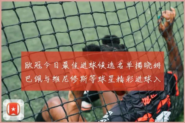 欧冠今日最佳进球候选名单揭晓姆巴佩与维尼修斯等球星精彩进球入围