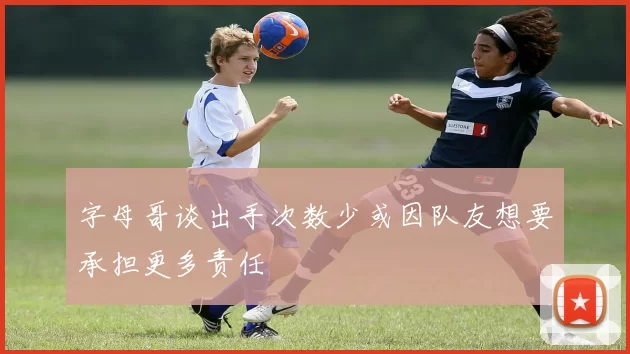 字母哥谈出手次数少或因队友想要承担更多责任
