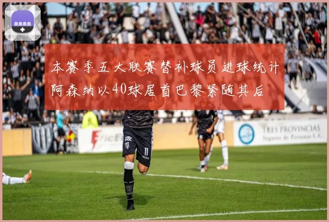 本赛季五大联赛替补球员进球统计阿森纳以40球居首巴黎紧随其后