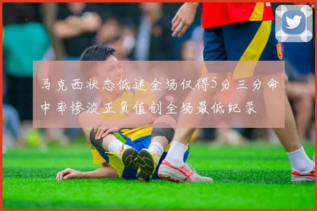 马克西状态低迷全场仅得5分三分命中率惨淡正负值创全场最低纪录