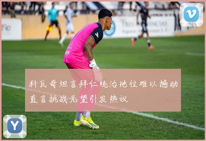 科瓦奇坦言拜仁统治地位难以撼动直言挑战无望引发热议